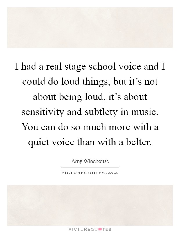 I had a real stage school voice and I could do loud things, but it's not about being loud, it's about sensitivity and subtlety in music. You can do so much more with a quiet voice than with a belter. Picture Quote #1