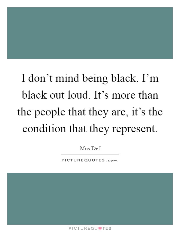 I don't mind being black. I'm black out loud. It's more than the people that they are, it's the condition that they represent. Picture Quote #1