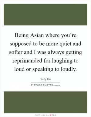 Being Asian where you’re supposed to be more quiet and softer and I was always getting reprimanded for laughing to loud or speaking to loudly Picture Quote #1