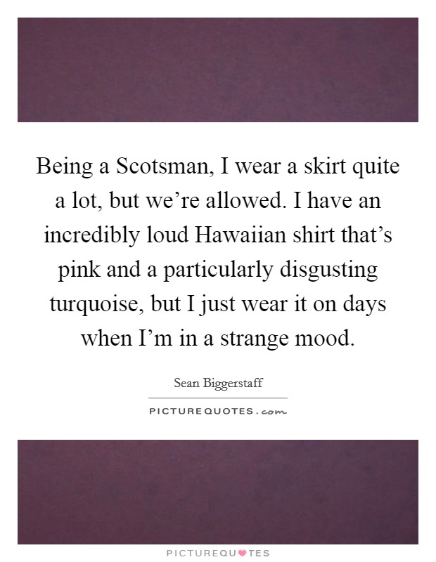 Being a Scotsman, I wear a skirt quite a lot, but we're allowed. I have an incredibly loud Hawaiian shirt that's pink and a particularly disgusting turquoise, but I just wear it on days when I'm in a strange mood. Picture Quote #1