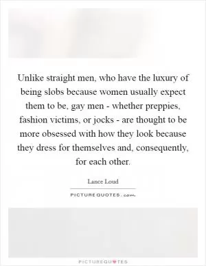 Unlike straight men, who have the luxury of being slobs because women usually expect them to be, gay men - whether preppies, fashion victims, or jocks - are thought to be more obsessed with how they look because they dress for themselves and, consequently, for each other Picture Quote #1