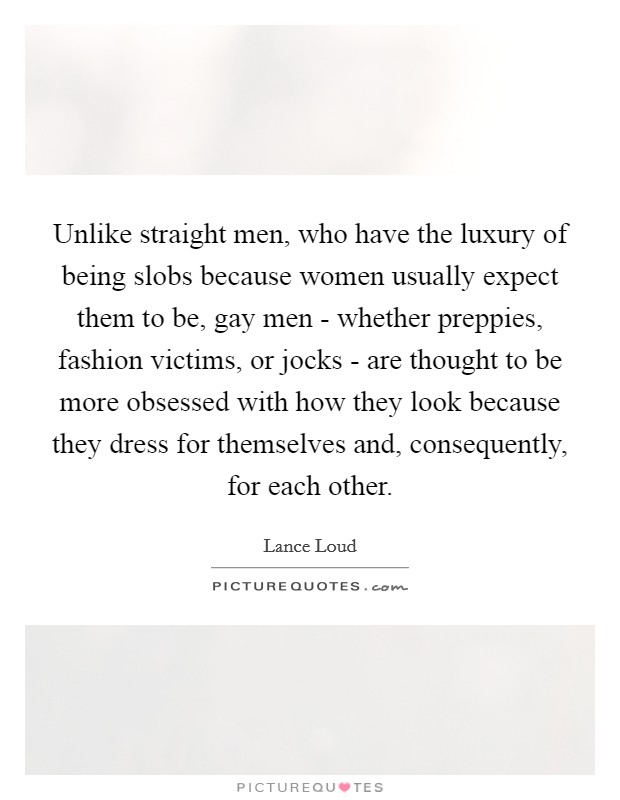 Unlike straight men, who have the luxury of being slobs because women usually expect them to be, gay men - whether preppies, fashion victims, or jocks - are thought to be more obsessed with how they look because they dress for themselves and, consequently, for each other. Picture Quote #1