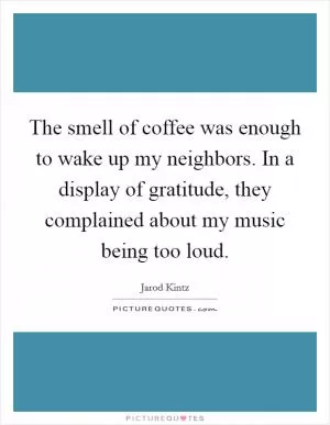 The smell of coffee was enough to wake up my neighbors. In a display of gratitude, they complained about my music being too loud Picture Quote #1