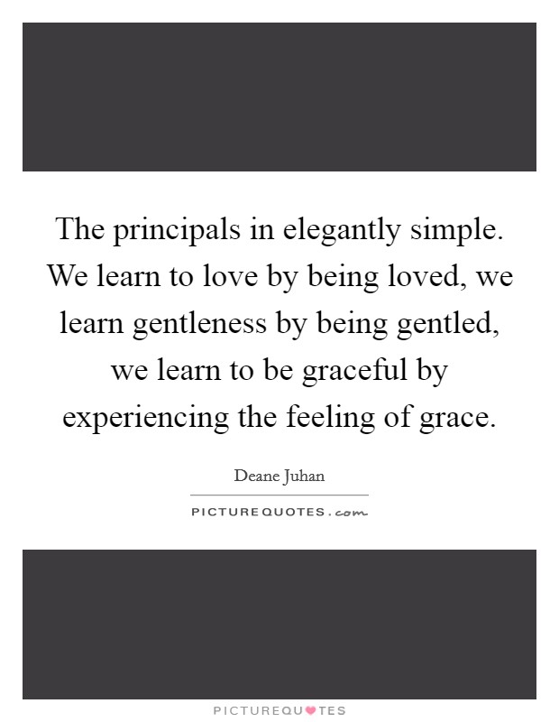 The principals in elegantly simple. We learn to love by being loved, we learn gentleness by being gentled, we learn to be graceful by experiencing the feeling of grace. Picture Quote #1