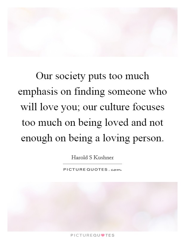 Our society puts too much emphasis on finding someone who will love you; our culture focuses too much on being loved and not enough on being a loving person. Picture Quote #1