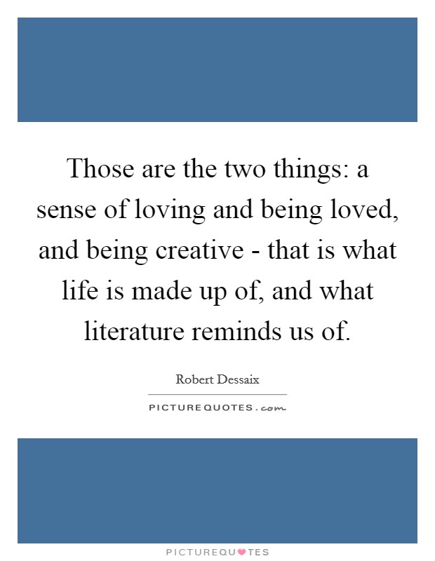 Those are the two things: a sense of loving and being loved, and being creative - that is what life is made up of, and what literature reminds us of. Picture Quote #1