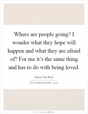 Where are people going? I wonder what they hope will happen and what they are afraid of? For me it’s the same thing and has to do with being loved Picture Quote #1