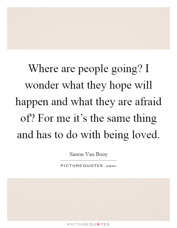 Where are people going? I wonder what they hope will happen and what they are afraid of? For me it's the same thing and has to do with being loved. Picture Quote #1