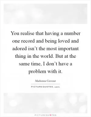 You realise that having a number one record and being loved and adored isn’t the most important thing in the world. But at the same time, I don’t have a problem with it Picture Quote #1