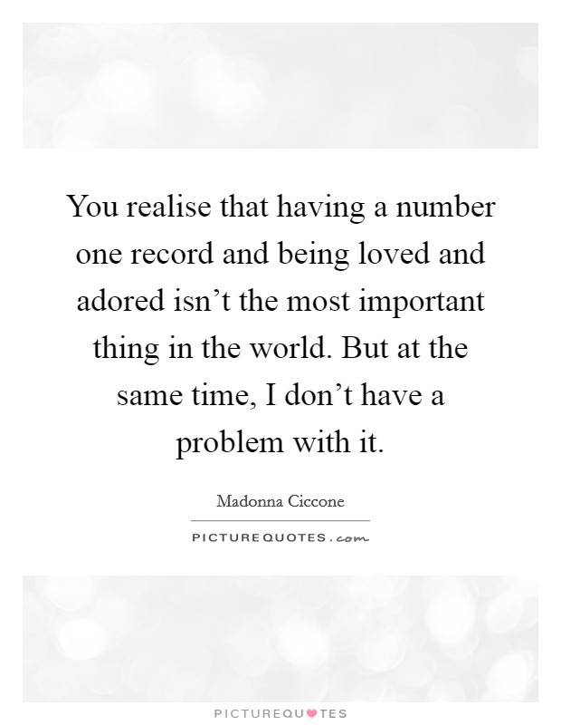 You realise that having a number one record and being loved and adored isn't the most important thing in the world. But at the same time, I don't have a problem with it. Picture Quote #1