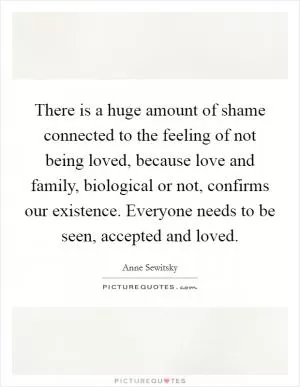 There is a huge amount of shame connected to the feeling of not being loved, because love and family, biological or not, confirms our existence. Everyone needs to be seen, accepted and loved Picture Quote #1
