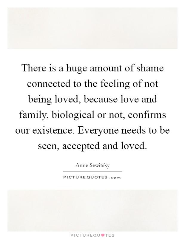 There is a huge amount of shame connected to the feeling of not being loved, because love and family, biological or not, confirms our existence. Everyone needs to be seen, accepted and loved. Picture Quote #1