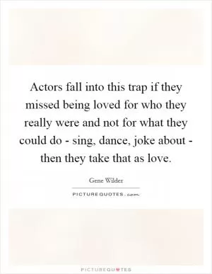 Actors fall into this trap if they missed being loved for who they really were and not for what they could do - sing, dance, joke about - then they take that as love Picture Quote #1