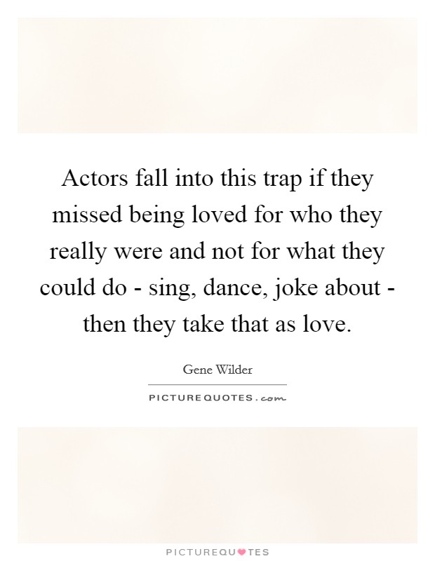 Actors fall into this trap if they missed being loved for who they really were and not for what they could do - sing, dance, joke about - then they take that as love. Picture Quote #1
