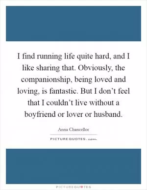 I find running life quite hard, and I like sharing that. Obviously, the companionship, being loved and loving, is fantastic. But I don’t feel that I couldn’t live without a boyfriend or lover or husband Picture Quote #1