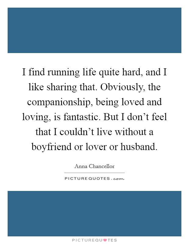 I find running life quite hard, and I like sharing that. Obviously, the companionship, being loved and loving, is fantastic. But I don't feel that I couldn't live without a boyfriend or lover or husband. Picture Quote #1