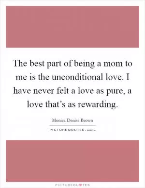 The best part of being a mom to me is the unconditional love. I have never felt a love as pure, a love that’s as rewarding Picture Quote #1