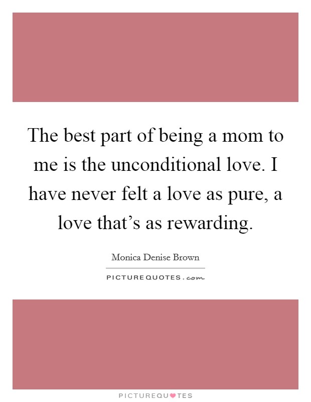 The best part of being a mom to me is the unconditional love. I have never felt a love as pure, a love that's as rewarding. Picture Quote #1