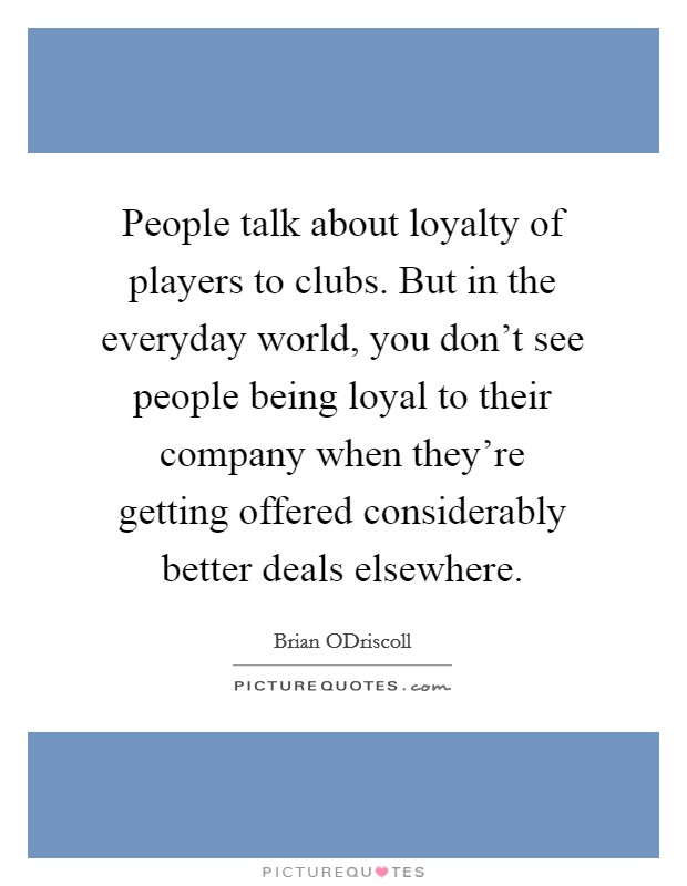 People talk about loyalty of players to clubs. But in the everyday world, you don't see people being loyal to their company when they're getting offered considerably better deals elsewhere. Picture Quote #1