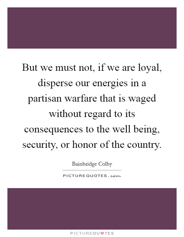 But we must not, if we are loyal, disperse our energies in a partisan warfare that is waged without regard to its consequences to the well being, security, or honor of the country. Picture Quote #1
