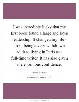 I was incredibly lucky that my first book found a large and loyal readership. It changed my life - from being a very withdrawn adult to living in Paris as a full-time writer. It has also given me enormous confidence Picture Quote #1