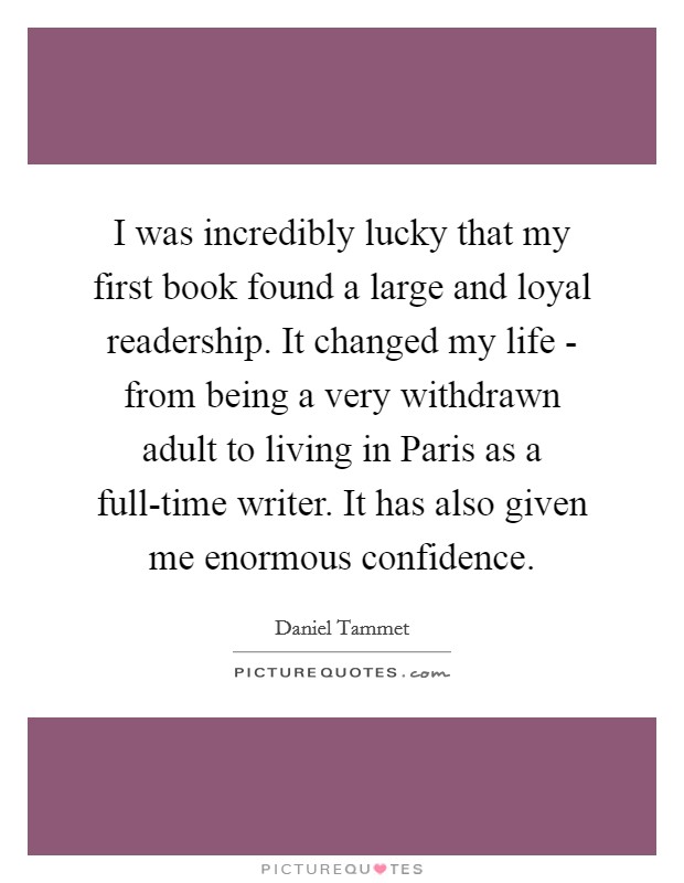 I was incredibly lucky that my first book found a large and loyal readership. It changed my life - from being a very withdrawn adult to living in Paris as a full-time writer. It has also given me enormous confidence. Picture Quote #1
