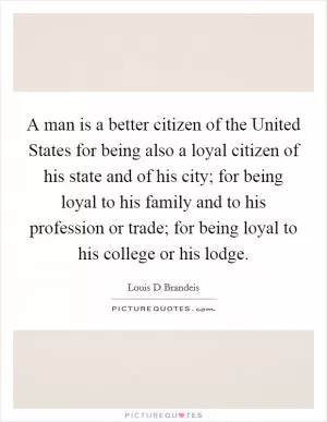 A man is a better citizen of the United States for being also a loyal citizen of his state and of his city; for being loyal to his family and to his profession or trade; for being loyal to his college or his lodge Picture Quote #1