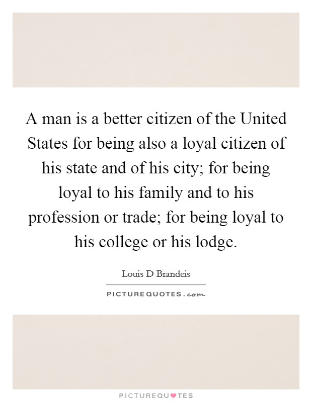 A man is a better citizen of the United States for being also a loyal citizen of his state and of his city; for being loyal to his family and to his profession or trade; for being loyal to his college or his lodge. Picture Quote #1