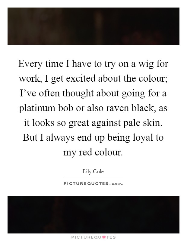 Every time I have to try on a wig for work, I get excited about the colour; I've often thought about going for a platinum bob or also raven black, as it looks so great against pale skin. But I always end up being loyal to my red colour. Picture Quote #1
