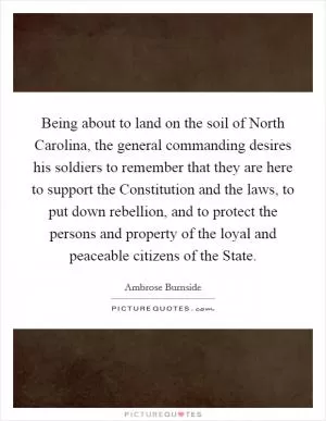 Being about to land on the soil of North Carolina, the general commanding desires his soldiers to remember that they are here to support the Constitution and the laws, to put down rebellion, and to protect the persons and property of the loyal and peaceable citizens of the State Picture Quote #1