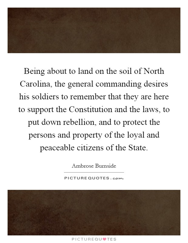 Being about to land on the soil of North Carolina, the general commanding desires his soldiers to remember that they are here to support the Constitution and the laws, to put down rebellion, and to protect the persons and property of the loyal and peaceable citizens of the State. Picture Quote #1