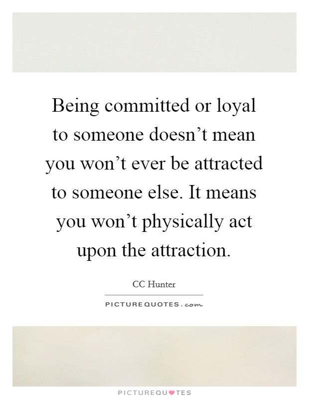 Being committed or loyal to someone doesn't mean you won't ever be attracted to someone else. It means you won't physically act upon the attraction. Picture Quote #1