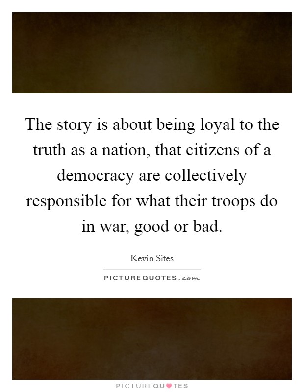 The story is about being loyal to the truth as a nation, that citizens of a democracy are collectively responsible for what their troops do in war, good or bad. Picture Quote #1