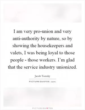 I am very pro-union and very anti-authority by nature, so by showing the housekeepers and valets, I was being loyal to those people - those workers. I’m glad that the service industry unionized Picture Quote #1