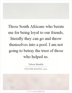 Those South Africans who berate me for being loyal to our friends, literally they can go and throw themselves into a pool. I am not going to betray the trust of those who helped us Picture Quote #1