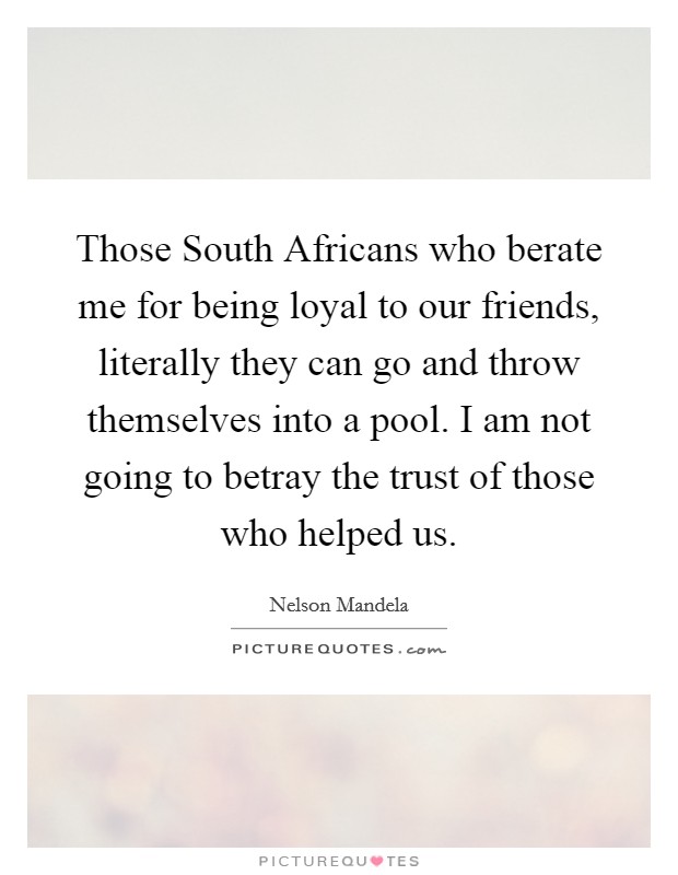 Those South Africans who berate me for being loyal to our friends, literally they can go and throw themselves into a pool. I am not going to betray the trust of those who helped us. Picture Quote #1