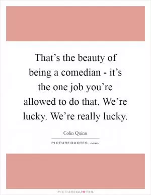 That’s the beauty of being a comedian - it’s the one job you’re allowed to do that. We’re lucky. We’re really lucky Picture Quote #1