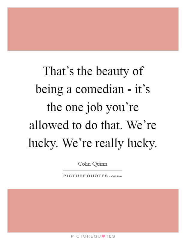 That's the beauty of being a comedian - it's the one job you're allowed to do that. We're lucky. We're really lucky. Picture Quote #1