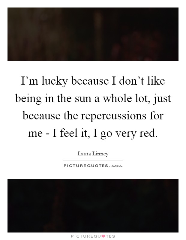 I'm lucky because I don't like being in the sun a whole lot, just because the repercussions for me - I feel it, I go very red. Picture Quote #1