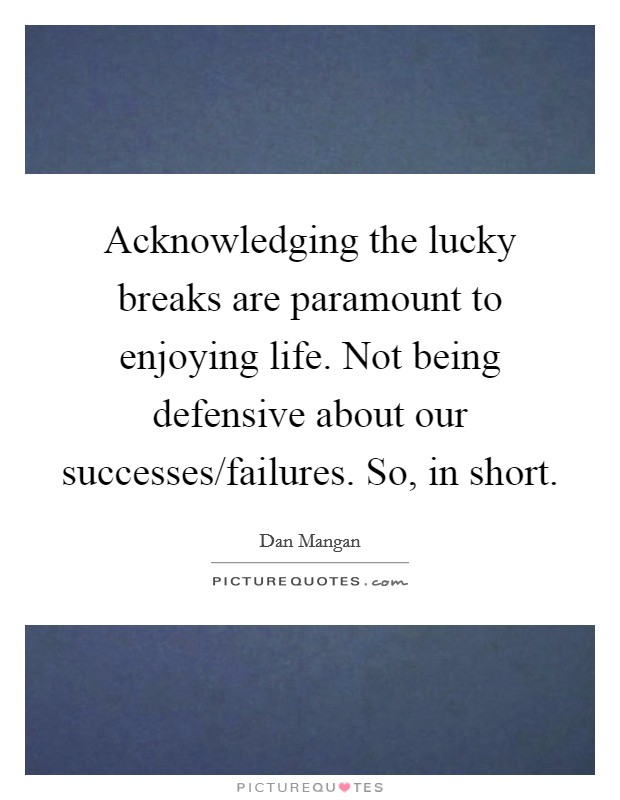 Acknowledging the lucky breaks are paramount to enjoying life. Not being defensive about our successes/failures. So, in short. Picture Quote #1