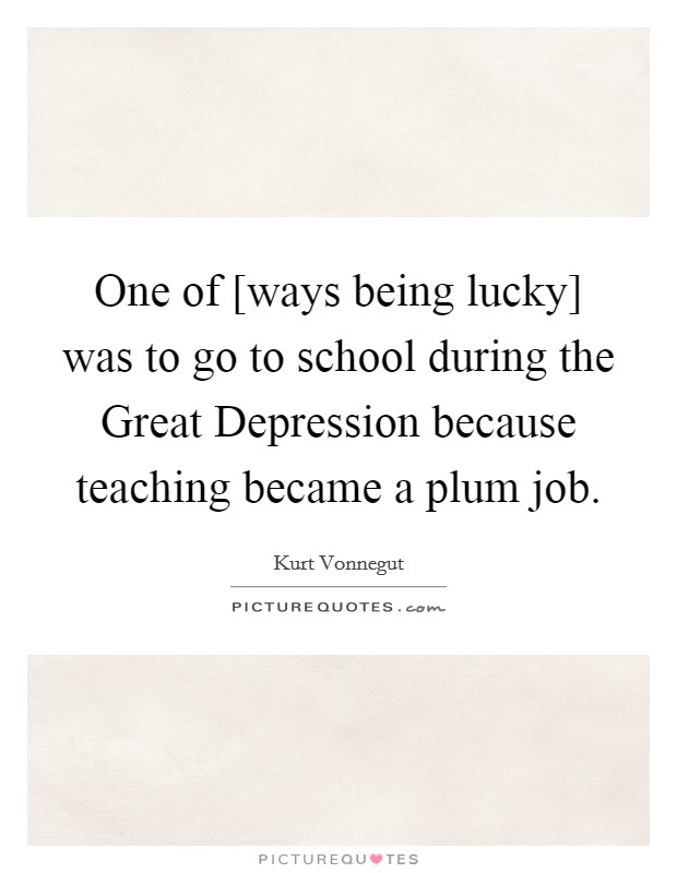 One of [ways being lucky] was to go to school during the Great Depression because teaching became a plum job. Picture Quote #1