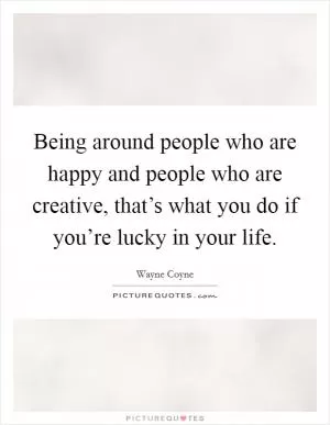Being around people who are happy and people who are creative, that’s what you do if you’re lucky in your life Picture Quote #1