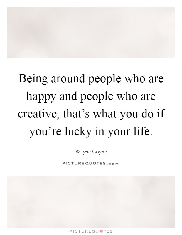 Being around people who are happy and people who are creative, that's what you do if you're lucky in your life. Picture Quote #1