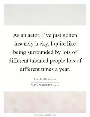 As an actor, I’ve just gotten insanely lucky. I quite like being surrounded by lots of different talented people lots of different times a year Picture Quote #1