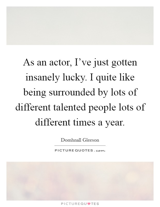 As an actor, I've just gotten insanely lucky. I quite like being surrounded by lots of different talented people lots of different times a year. Picture Quote #1