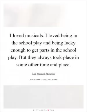 I loved musicals. I loved being in the school play and being lucky enough to get parts in the school play. But they always took place in some other time and place Picture Quote #1