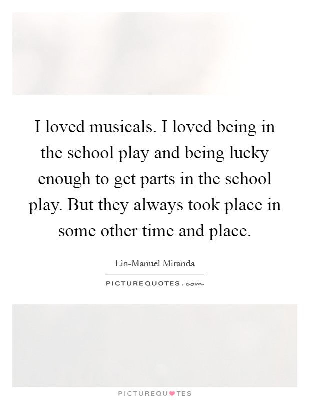 I loved musicals. I loved being in the school play and being lucky enough to get parts in the school play. But they always took place in some other time and place. Picture Quote #1