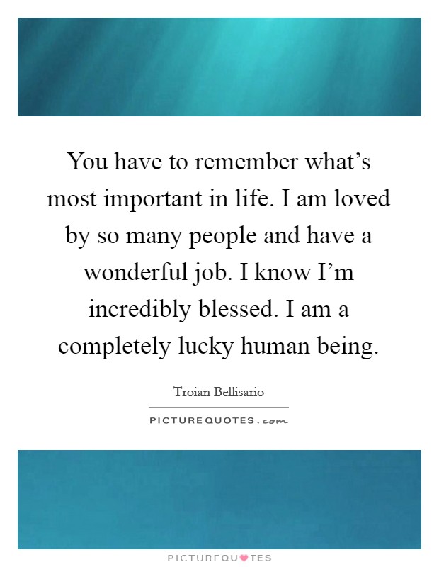 You have to remember what's most important in life. I am loved by so many people and have a wonderful job. I know I'm incredibly blessed. I am a completely lucky human being. Picture Quote #1