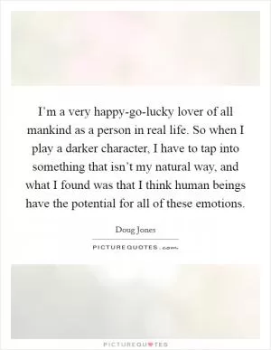 I’m a very happy-go-lucky lover of all mankind as a person in real life. So when I play a darker character, I have to tap into something that isn’t my natural way, and what I found was that I think human beings have the potential for all of these emotions Picture Quote #1