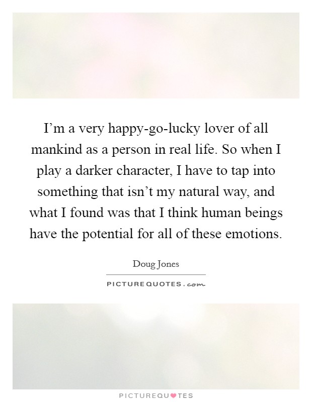 I'm a very happy-go-lucky lover of all mankind as a person in real life. So when I play a darker character, I have to tap into something that isn't my natural way, and what I found was that I think human beings have the potential for all of these emotions. Picture Quote #1